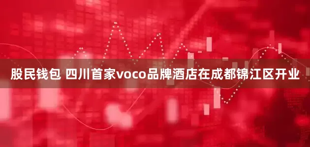 股民钱包 四川首家voco品牌酒店在成都锦江区开业